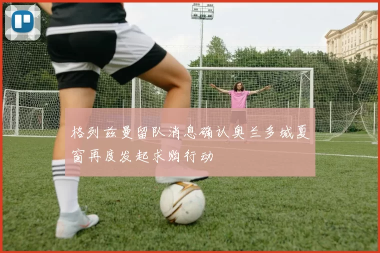 格列兹曼留队消息确认奥兰多城夏窗再度发起求购行动