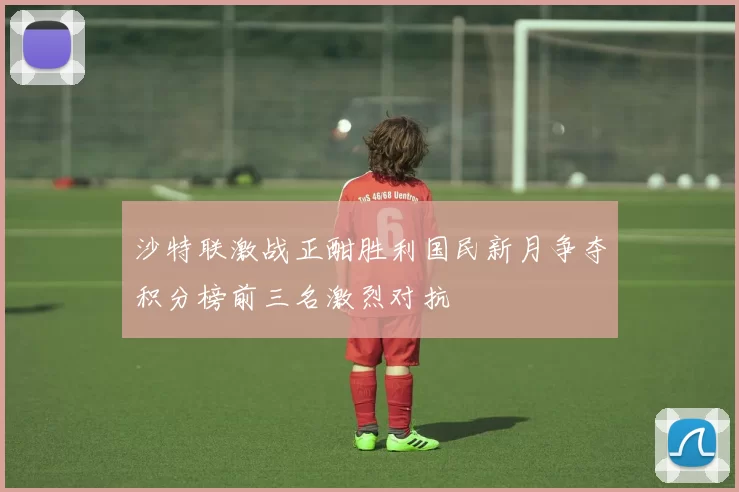 沙特联激战正酣胜利国民新月争夺积分榜前三名激烈对抗