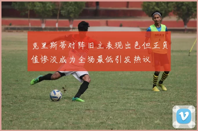 克里斯蒂对阵旧主表现出色但正负值惨淡成为全场最低引发热议