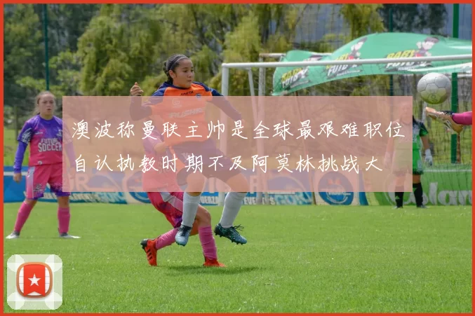 澳波称曼联主帅是全球最艰难职位自认执教时期不及阿莫林挑战大