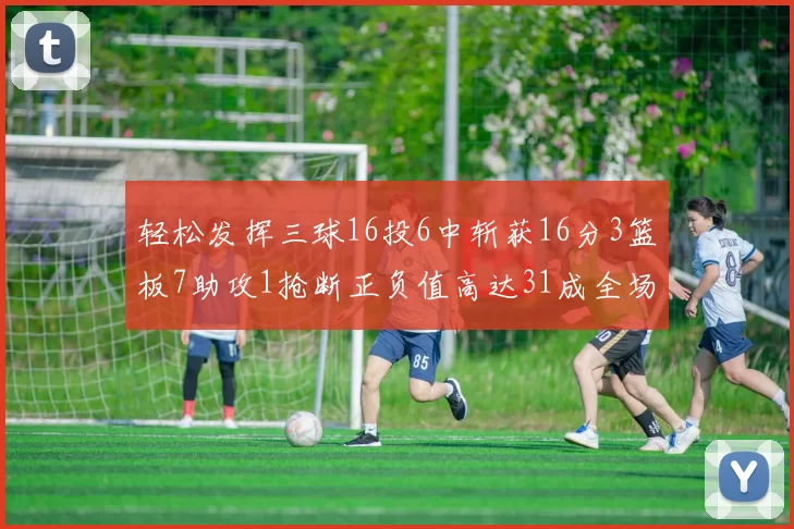 轻松发挥三球16投6中斩获16分3篮板7助攻1抢断正负值高达31成全场最佳