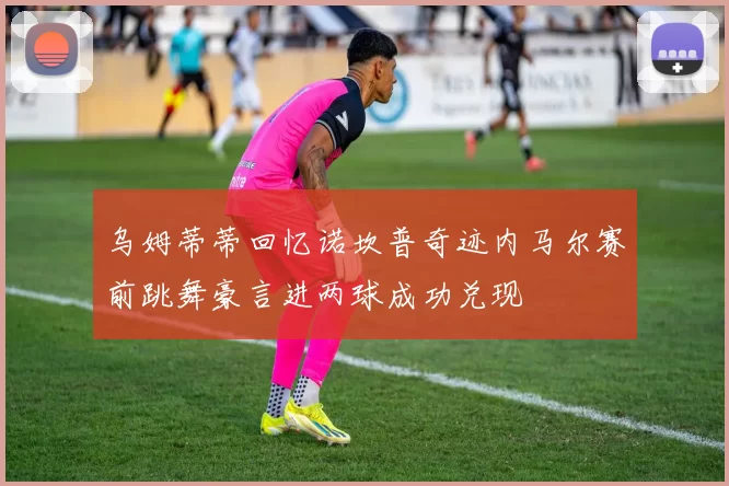 乌姆蒂蒂回忆诺坎普奇迹内马尔赛前跳舞豪言进两球成功兑现