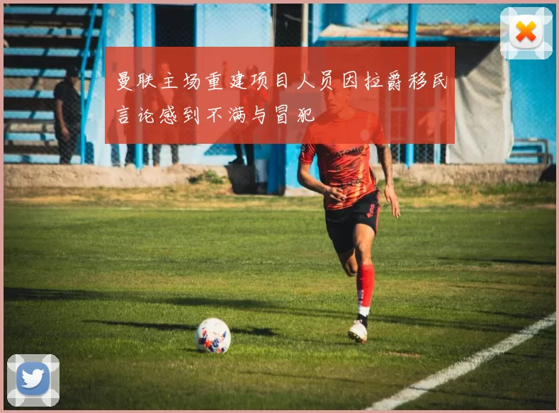 曼联主场重建项目人员因拉爵移民言论感到不满与冒犯