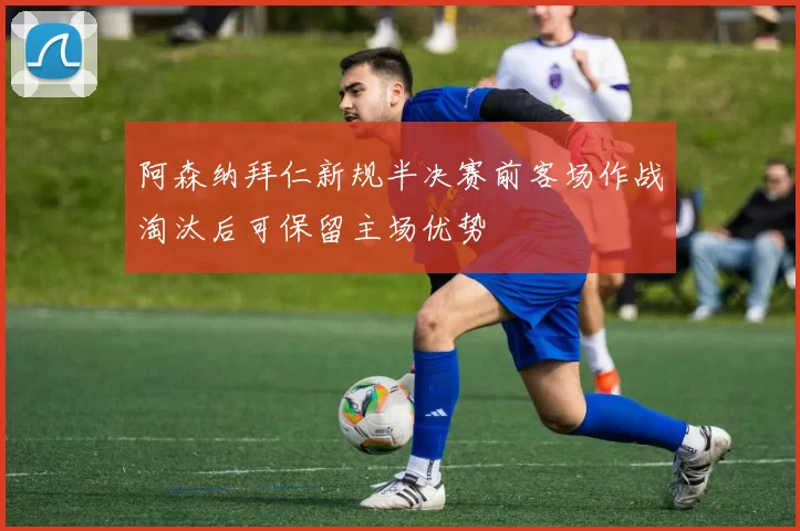 阿森纳拜仁新规半决赛前客场作战淘汰后可保留主场优势
