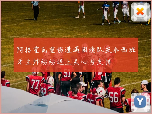 阿格霍瓦重伤遭遇困境队友和西班牙主帅纷纷送上关心与支持