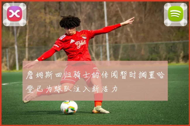 詹姆斯回归骑士的传闻暂时搁置哈登已为球队注入新活力