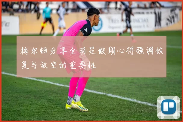梅尔顿分享全明星假期心得强调恢复与放空的重要性