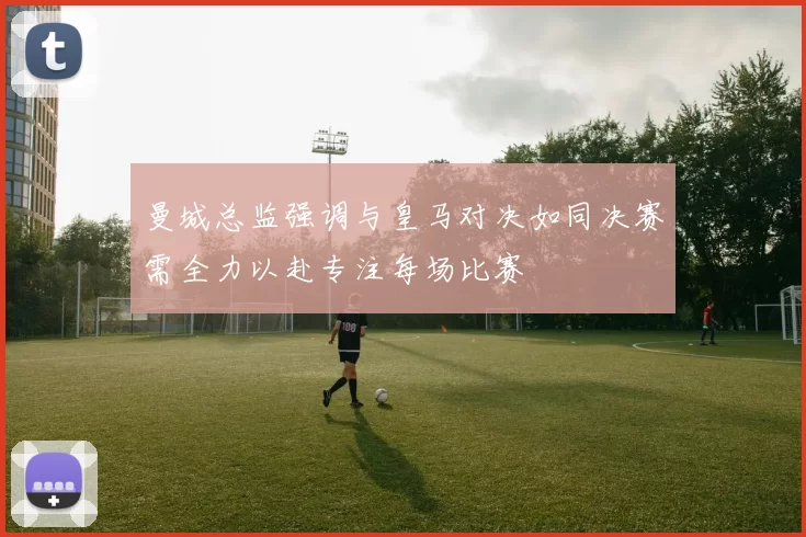 曼城总监强调与皇马对决如同决赛需全力以赴专注每场比赛