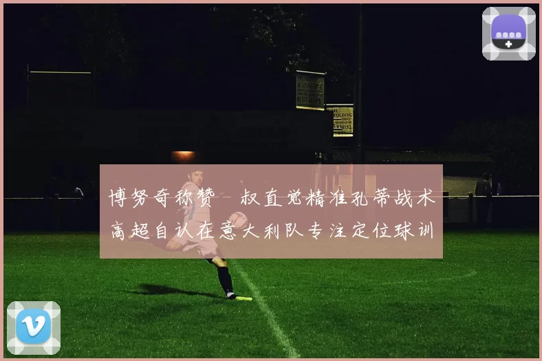 博努奇称赞囧叔直觉精准孔蒂战术高超自认在意大利队专注定位球训练