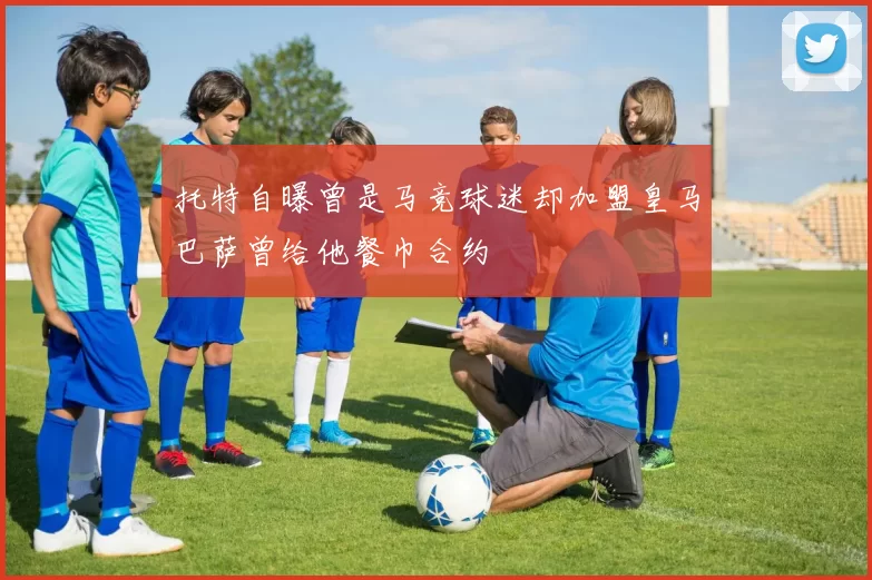 托特自曝曾是马竞球迷却加盟皇马巴萨曾给他餐巾合约